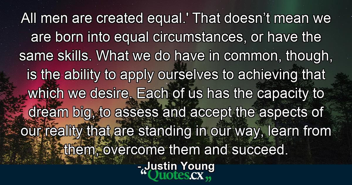 All men are created equal.' That doesn’t mean we are born into equal circumstances, or have the same skills. What we do have in common, though, is the ability to apply ourselves to achieving that which we desire. Each of us has the capacity to dream big, to assess and accept the aspects of our reality that are standing in our way, learn from them, overcome them and succeed. - Quote by Justin Young