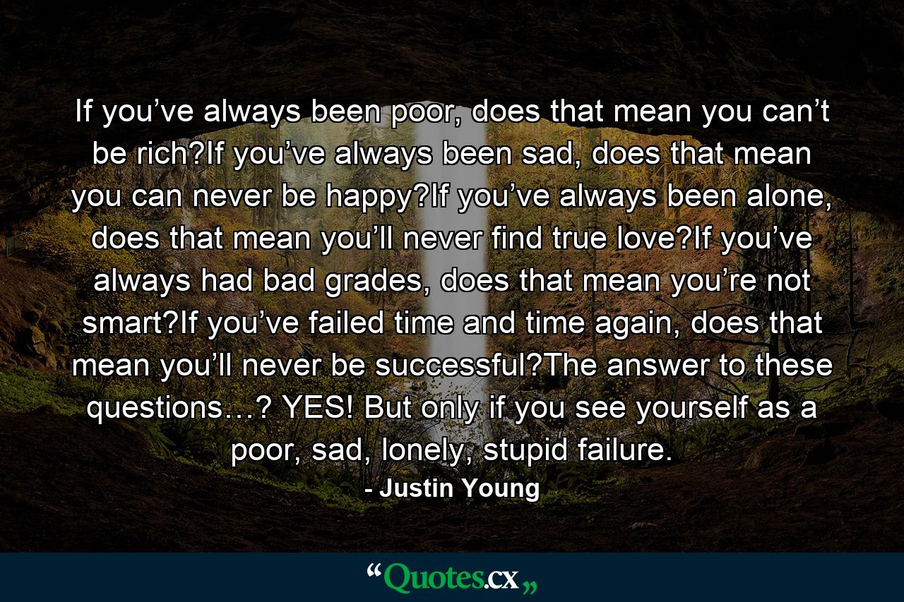 If you’ve always been poor, does that mean you can’t be rich?If you’ve always been sad, does that mean you can never be happy?If you’ve always been alone, does that mean you’ll never find true love?If you’ve always had bad grades, does that mean you’re not smart?If you’ve failed time and time again, does that mean you’ll never be successful?The answer to these questions…? YES! But only if you see yourself as a poor, sad, lonely, stupid failure. - Quote by Justin Young