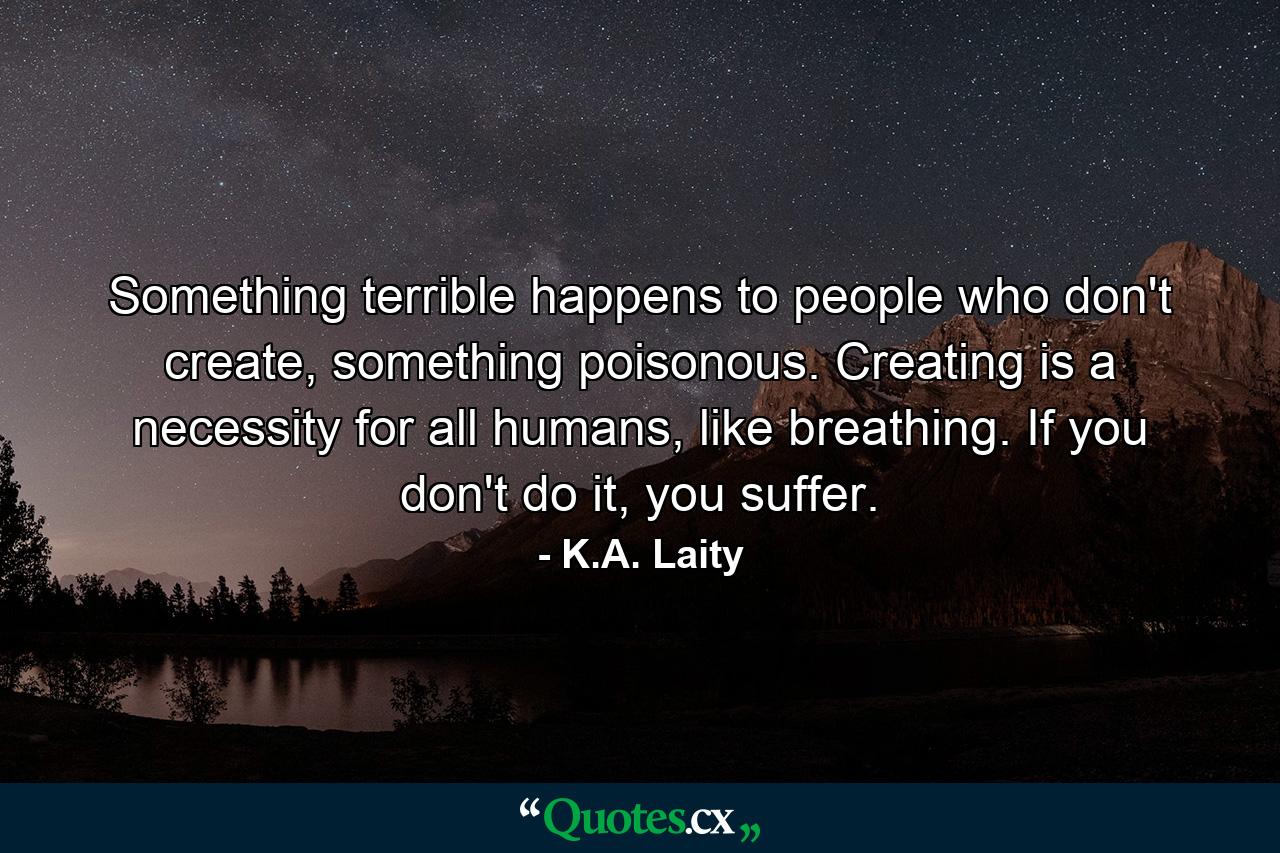 Something terrible happens to people who don't create, something poisonous. Creating is a necessity for all humans, like breathing. If you don't do it, you suffer. - Quote by K.A. Laity