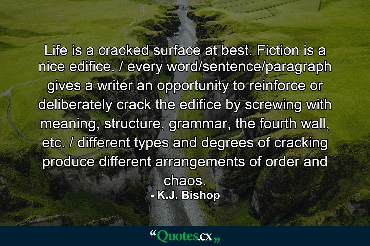 Life is a cracked surface at best. Fiction is a nice edifice. / every word/sentence/paragraph gives a writer an opportunity to reinforce or deliberately crack the edifice by screwing with meaning, structure, grammar, the fourth wall, etc. / different types and degrees of cracking produce different arrangements of order and chaos. - Quote by K.J. Bishop