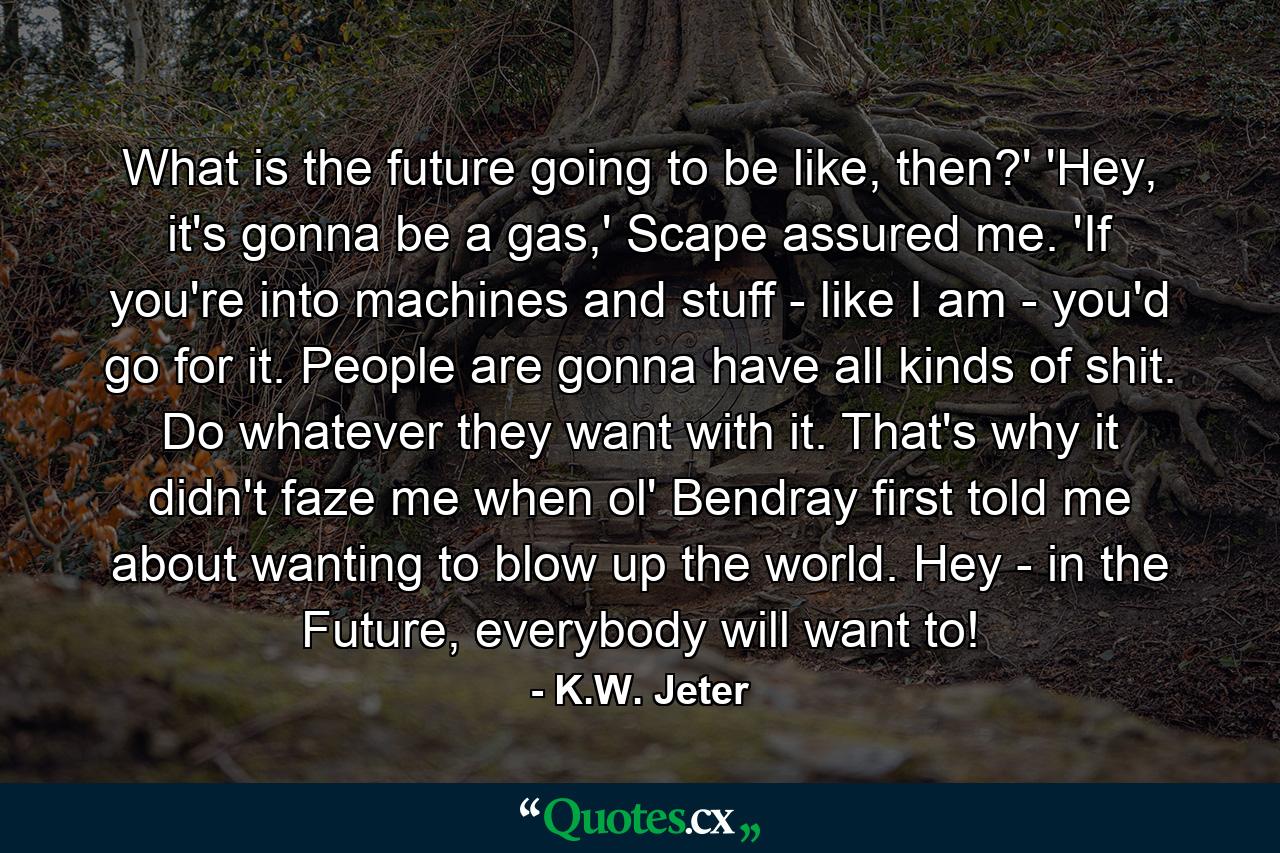 What is the future going to be like, then?' 'Hey, it's gonna be a gas,' Scape assured me. 'If you're into machines and stuff - like I am - you'd go for it. People are gonna have all kinds of shit. Do whatever they want with it. That's why it didn't faze me when ol' Bendray first told me about wanting to blow up the world. Hey - in the Future, everybody will want to! - Quote by K.W. Jeter