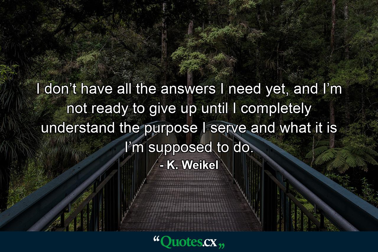 I don’t have all the answers I need yet, and I’m not ready to give up until I completely understand the purpose I serve and what it is I’m supposed to do. - Quote by K. Weikel