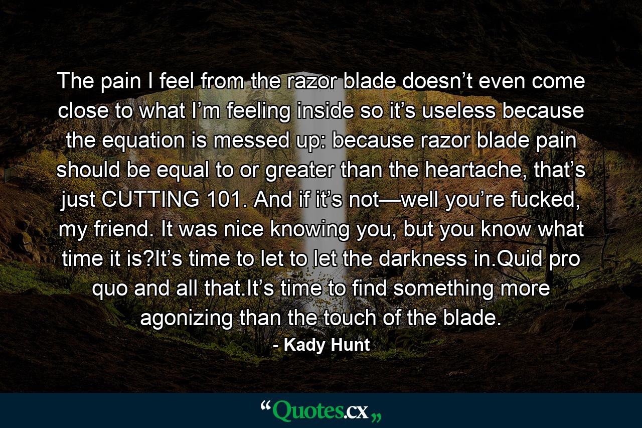 The pain I feel from the razor blade doesn’t even come close to what I’m feeling inside so it’s useless because the equation is messed up: because razor blade pain should be equal to or greater than the heartache, that’s just CUTTING 101. And if it’s not—well you’re fucked, my friend. It was nice knowing you, but you know what time it is?It’s time to let to let the darkness in.Quid pro quo and all that.It’s time to find something more agonizing than the touch of the blade. - Quote by Kady Hunt