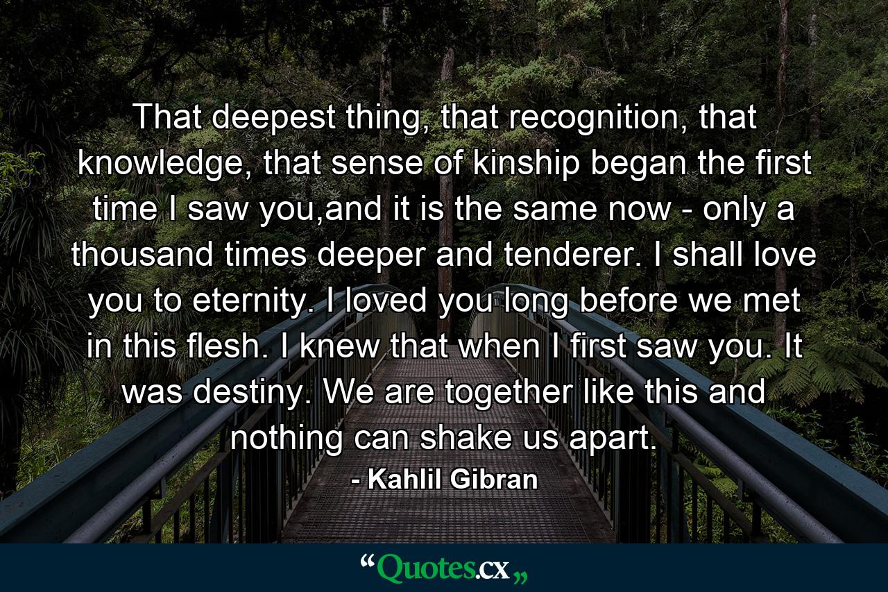 That deepest thing, that recognition, that knowledge, that sense of kinship began the first time I saw you,and it is the same now - only a thousand times deeper and tenderer. I shall love you to eternity. I loved you long before we met in this flesh. I knew that when I first saw you. It was destiny. We are together like this and nothing can shake us apart. - Quote by Kahlil Gibran