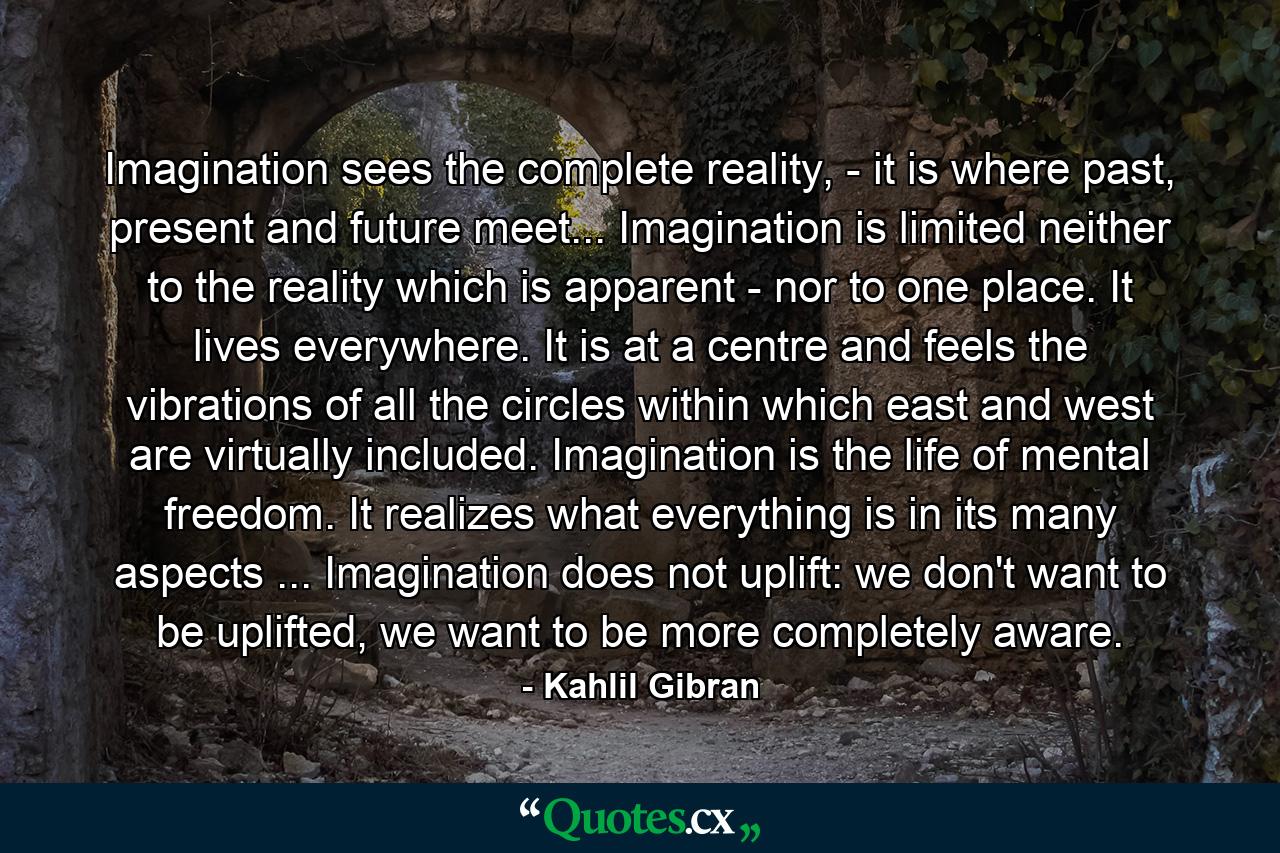 Imagination sees the complete reality, - it is where past, present and future meet... Imagination is limited neither to the reality which is apparent - nor to one place. It lives everywhere. It is at a centre and feels the vibrations of all the circles within which east and west are virtually included. Imagination is the life of mental freedom. It realizes what everything is in its many aspects ... Imagination does not uplift: we don't want to be uplifted, we want to be more completely aware. - Quote by Kahlil Gibran