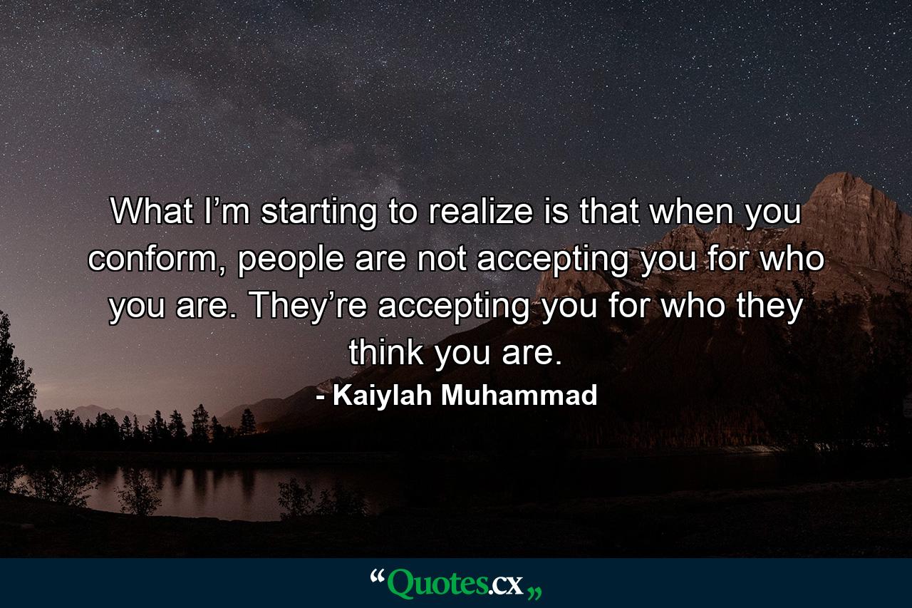 What I’m starting to realize is that when you conform, people are not accepting you for who you are. They’re accepting you for who they think you are. - Quote by Kaiylah Muhammad