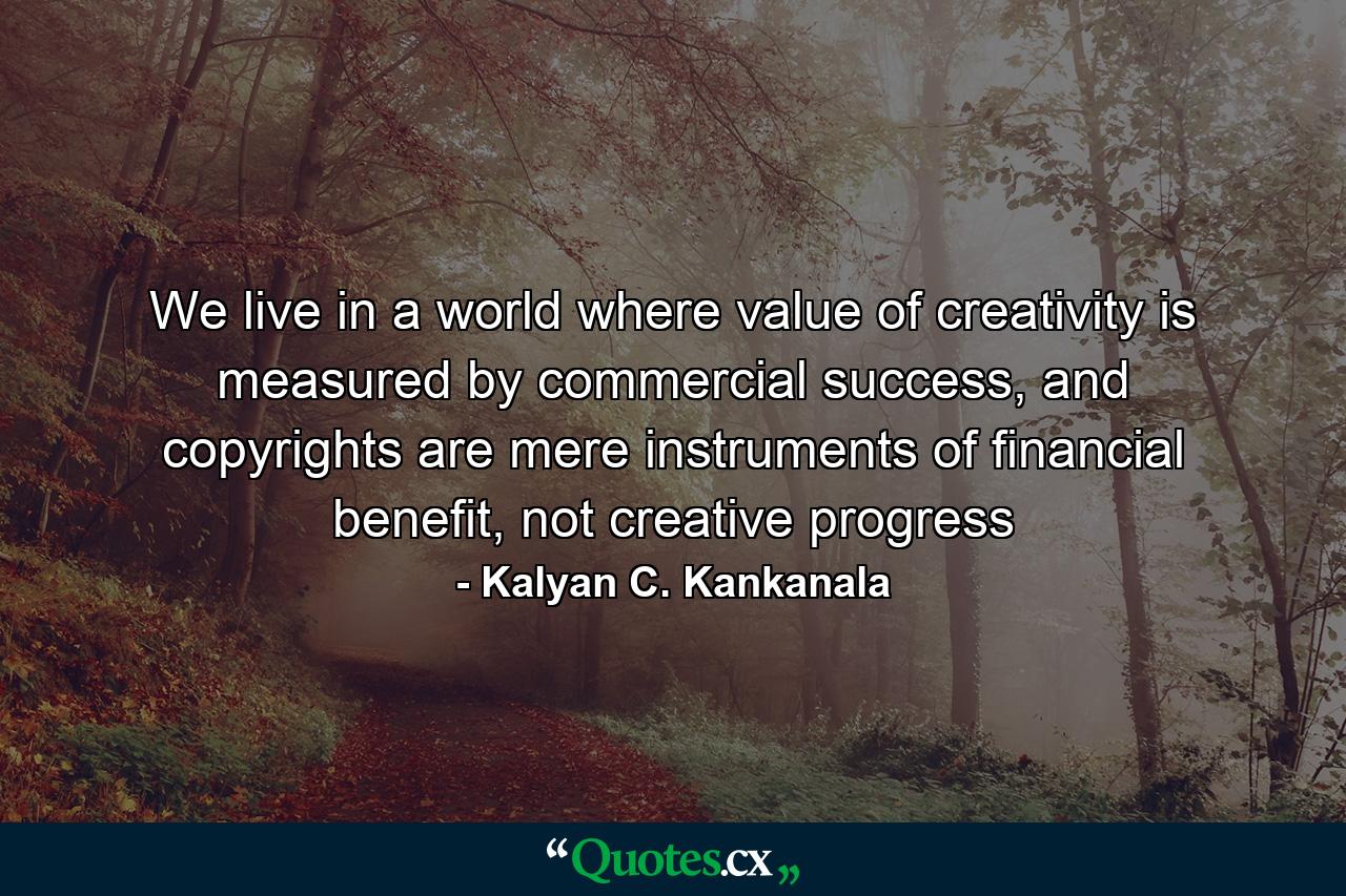 We live in a world where value of creativity is measured by commercial success, and copyrights are mere instruments of financial benefit, not creative progress - Quote by Kalyan C. Kankanala