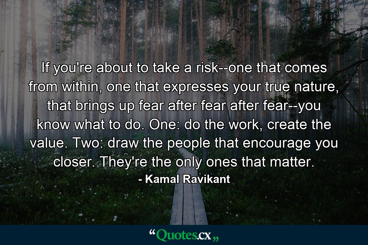 If you're about to take a risk--one that comes from within, one that expresses your true nature, that brings up fear after fear after fear--you know what to do. One: do the work, create the value. Two: draw the people that encourage you closer. They're the only ones that matter. - Quote by Kamal Ravikant