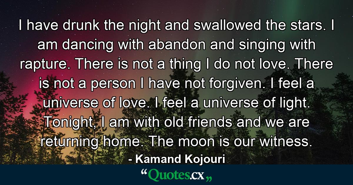 I have drunk the night and swallowed the stars. I am dancing with abandon and singing with rapture. There is not a thing I do not love. There is not a person I have not forgiven. I feel a universe of love. I feel a universe of light. Tonight, I am with old friends and we are returning home. The moon is our witness. - Quote by Kamand Kojouri