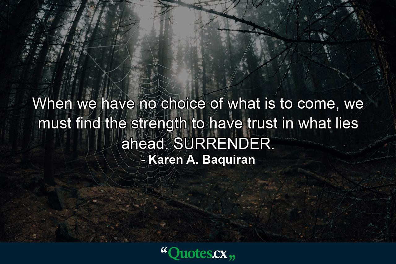 When we have no choice of what is to come, we must find the strength to have trust in what lies ahead. SURRENDER. - Quote by Karen A. Baquiran