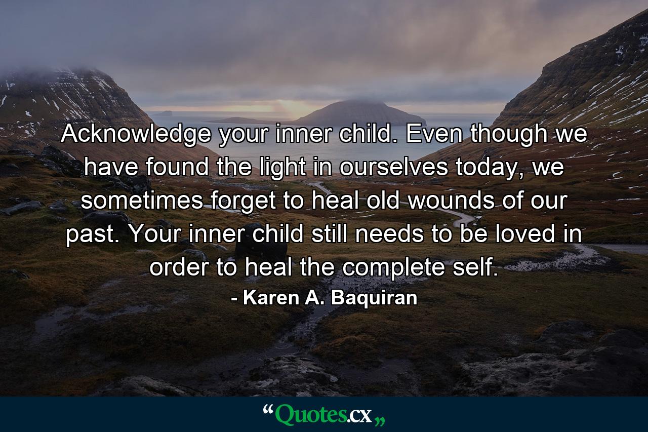 Acknowledge your inner child. Even though we have found the light in ourselves today, we sometimes forget to heal old wounds of our past. Your inner child still needs to be loved in order to heal the complete self. - Quote by Karen A. Baquiran