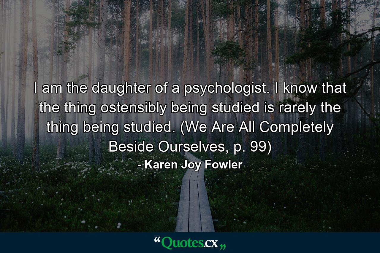 I am the daughter of a psychologist. I know that the thing ostensibly being studied is rarely the thing being studied. (We Are All Completely Beside Ourselves, p. 99) - Quote by Karen Joy Fowler