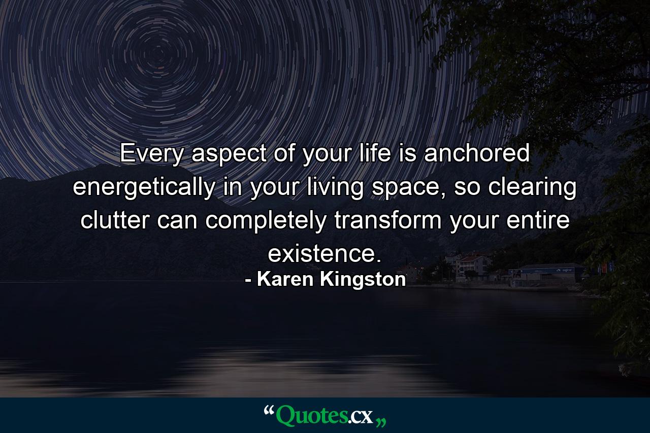 Every aspect of your life is anchored energetically in your living space, so clearing clutter can completely transform your entire existence. - Quote by Karen Kingston