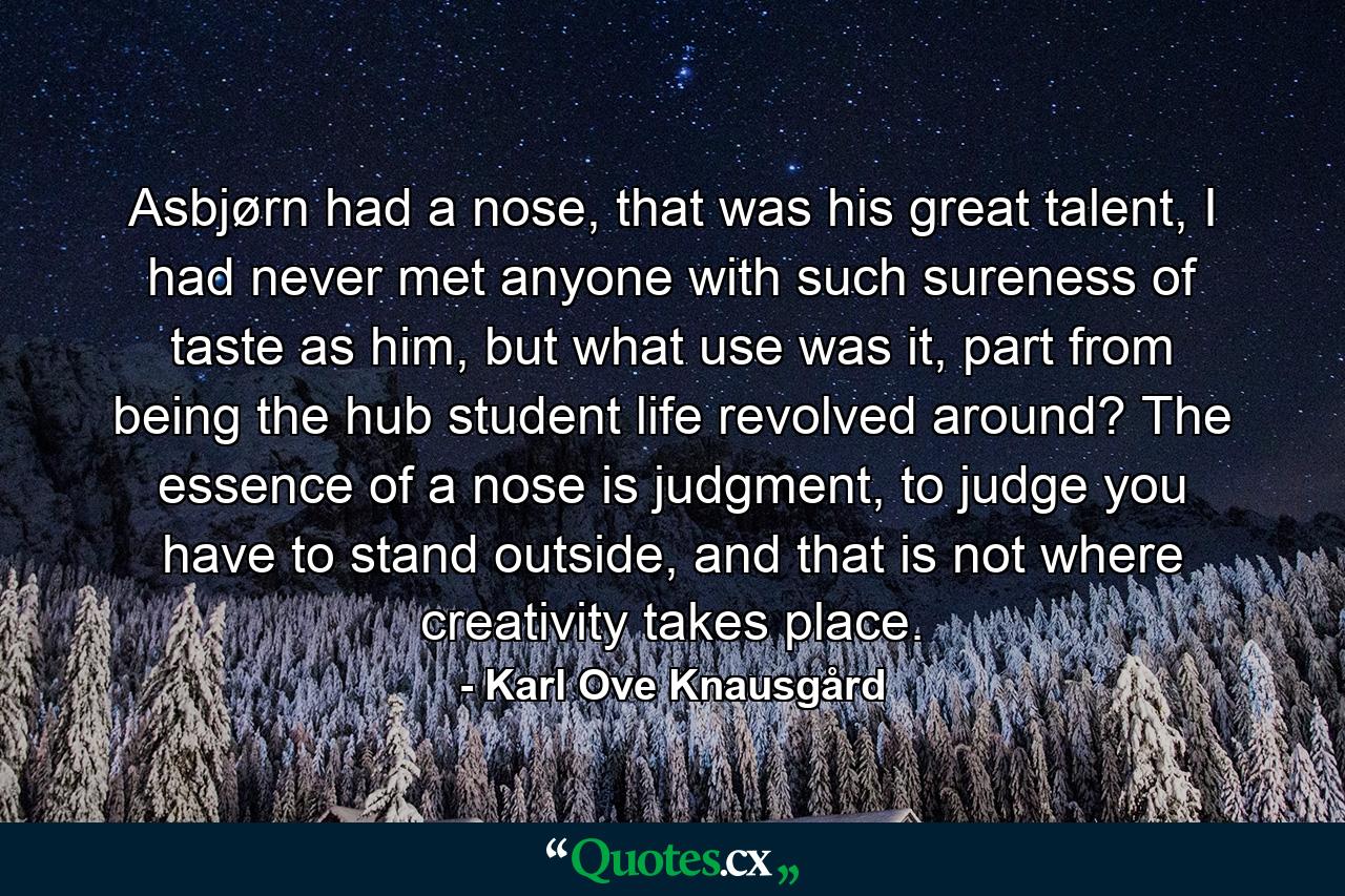 Asbjørn had a nose, that was his great talent, I had never met anyone with such sureness of taste as him, but what use was it, part from being the hub student life revolved around? The essence of a nose is judgment, to judge you have to stand outside, and that is not where creativity takes place. - Quote by Karl Ove Knausgård