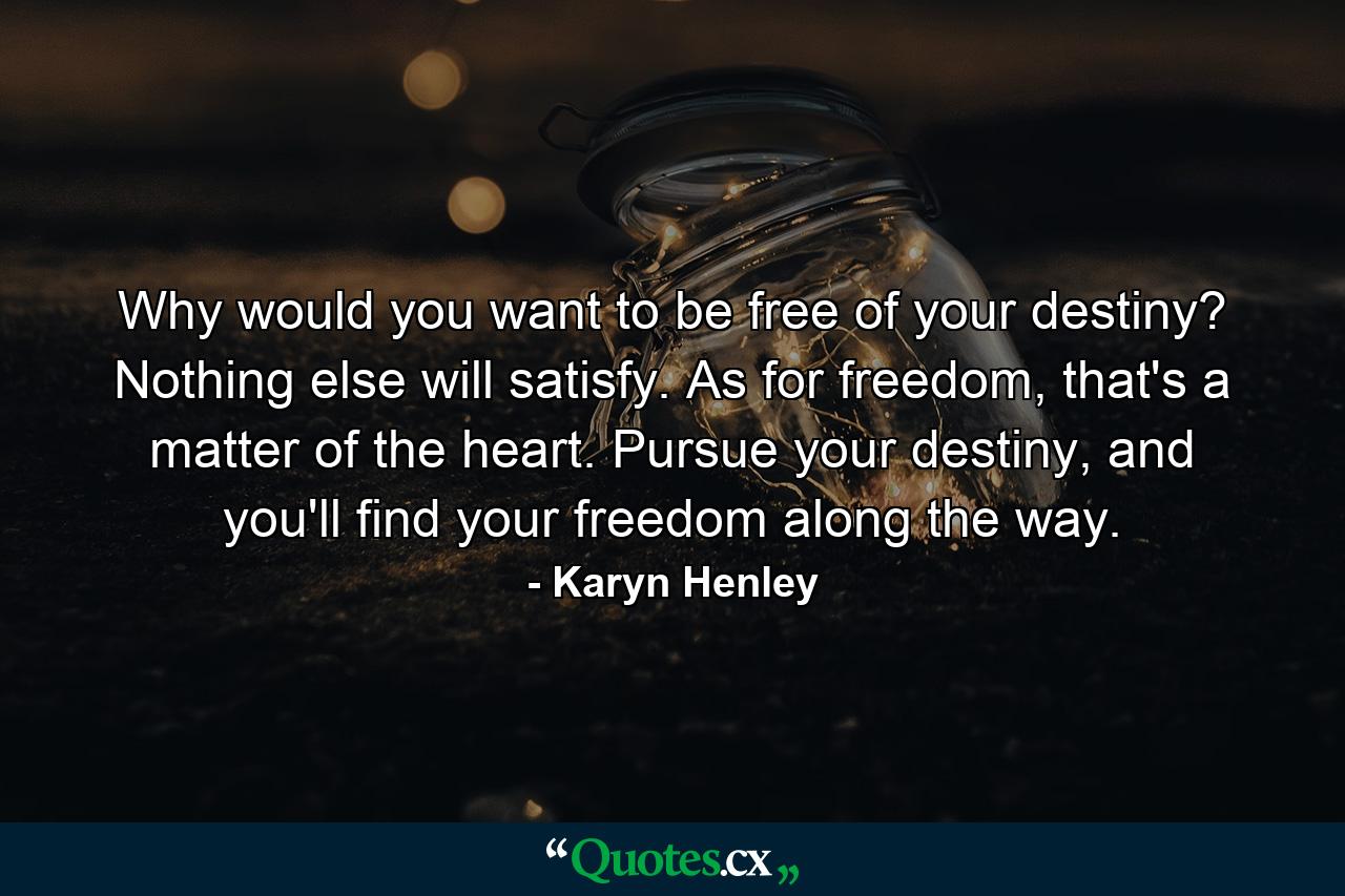 Why would you want to be free of your destiny? Nothing else will satisfy. As for freedom, that's a matter of the heart. Pursue your destiny, and you'll find your freedom along the way. - Quote by Karyn Henley