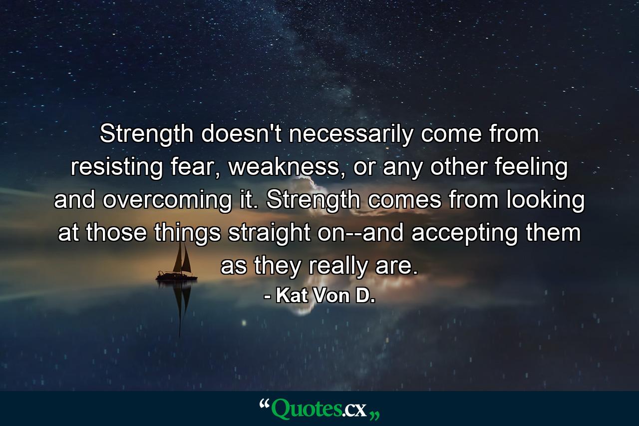 Strength doesn't necessarily come from resisting fear, weakness, or any other feeling and overcoming it. Strength comes from looking at those things straight on--and accepting them as they really are. - Quote by Kat Von D.