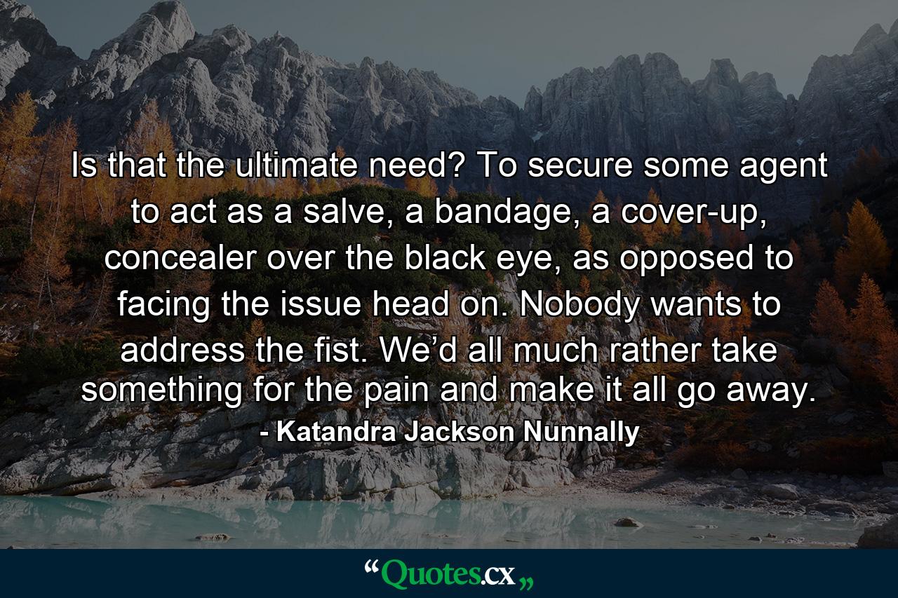 Is that the ultimate need? To secure some agent to act as a salve, a bandage, a cover-up, concealer over the black eye, as opposed to facing the issue head on. Nobody wants to address the fist. We’d all much rather take something for the pain and make it all go away. - Quote by Katandra Jackson Nunnally