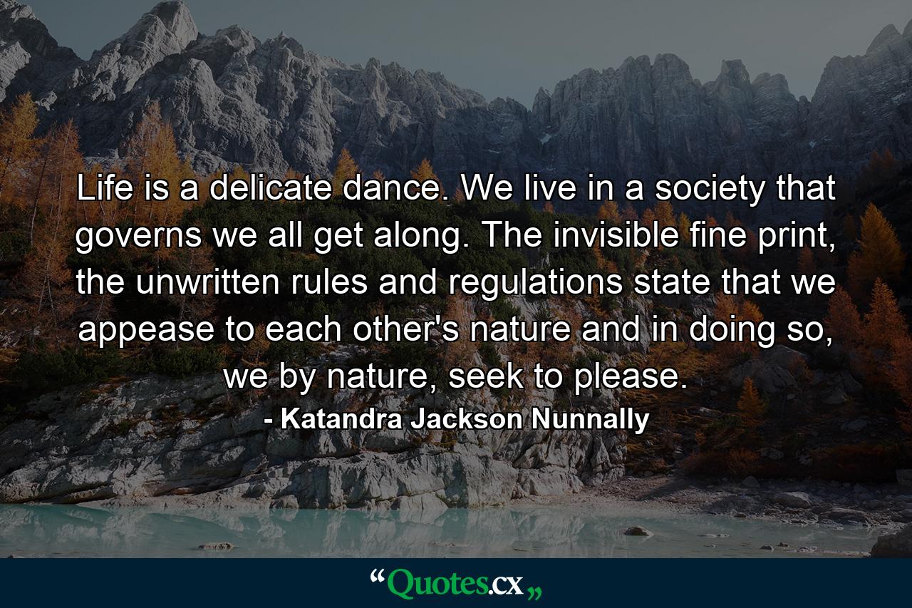 Life is a delicate dance. We live in a society that governs we all get along. The invisible fine print, the unwritten rules and regulations state that we appease to each other's nature and in doing so, we by nature, seek to please. - Quote by Katandra Jackson Nunnally