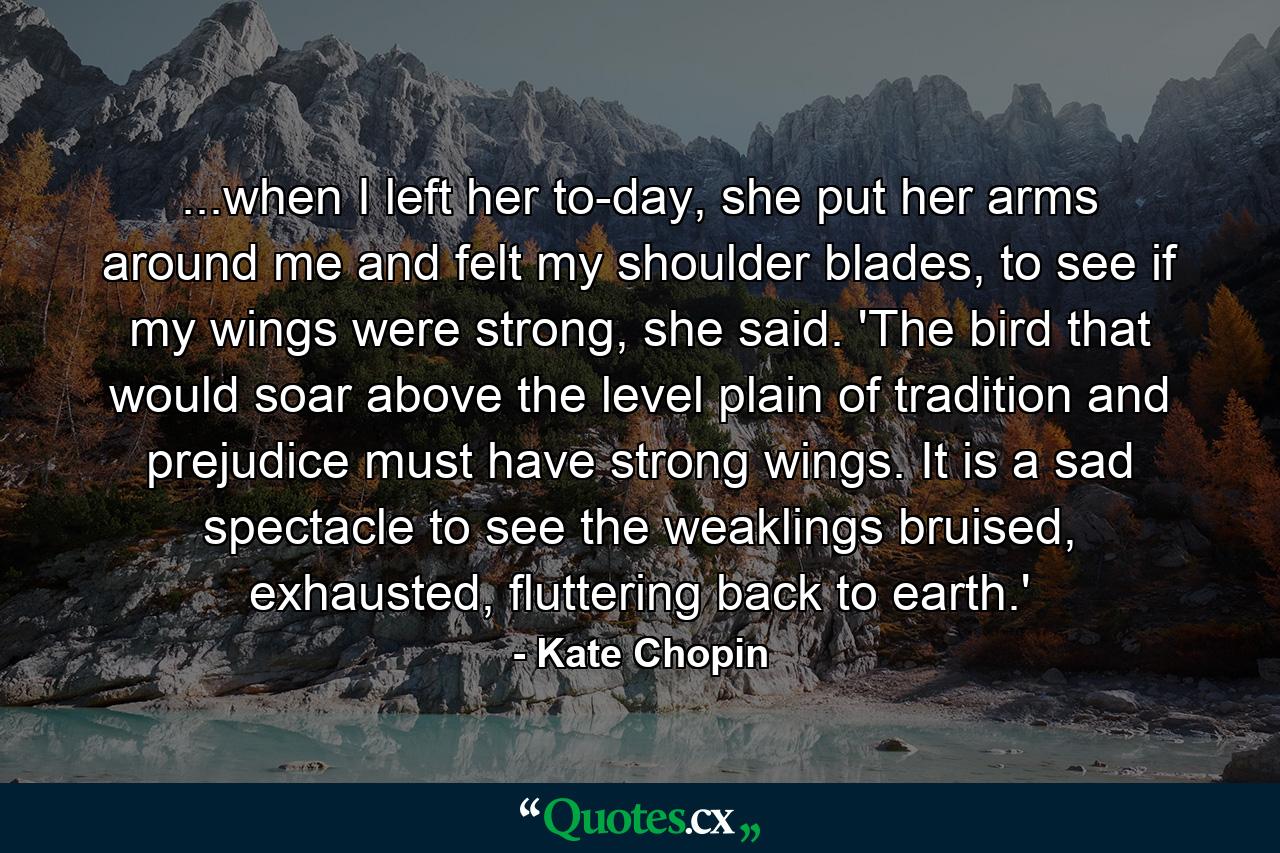 ...when I left her to-day, she put her arms around me and felt my shoulder blades, to see if my wings were strong, she said. 'The bird that would soar above the level plain of tradition and prejudice must have strong wings. It is a sad spectacle to see the weaklings bruised, exhausted, fluttering back to earth.'  - Quote by Kate Chopin