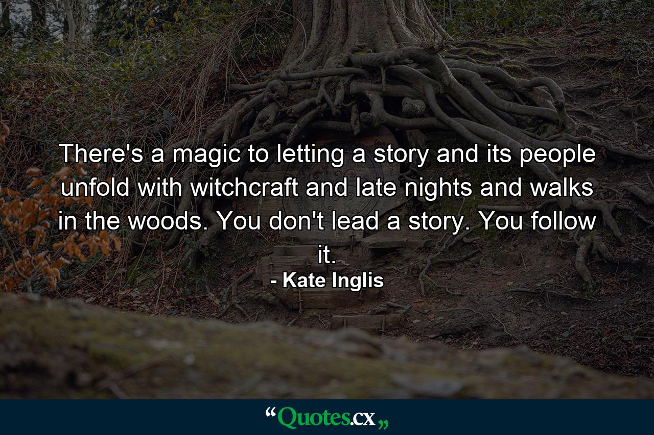 There's a magic to letting a story and its people unfold with witchcraft and late nights and walks in the woods. You don't lead a story. You follow it. - Quote by Kate Inglis