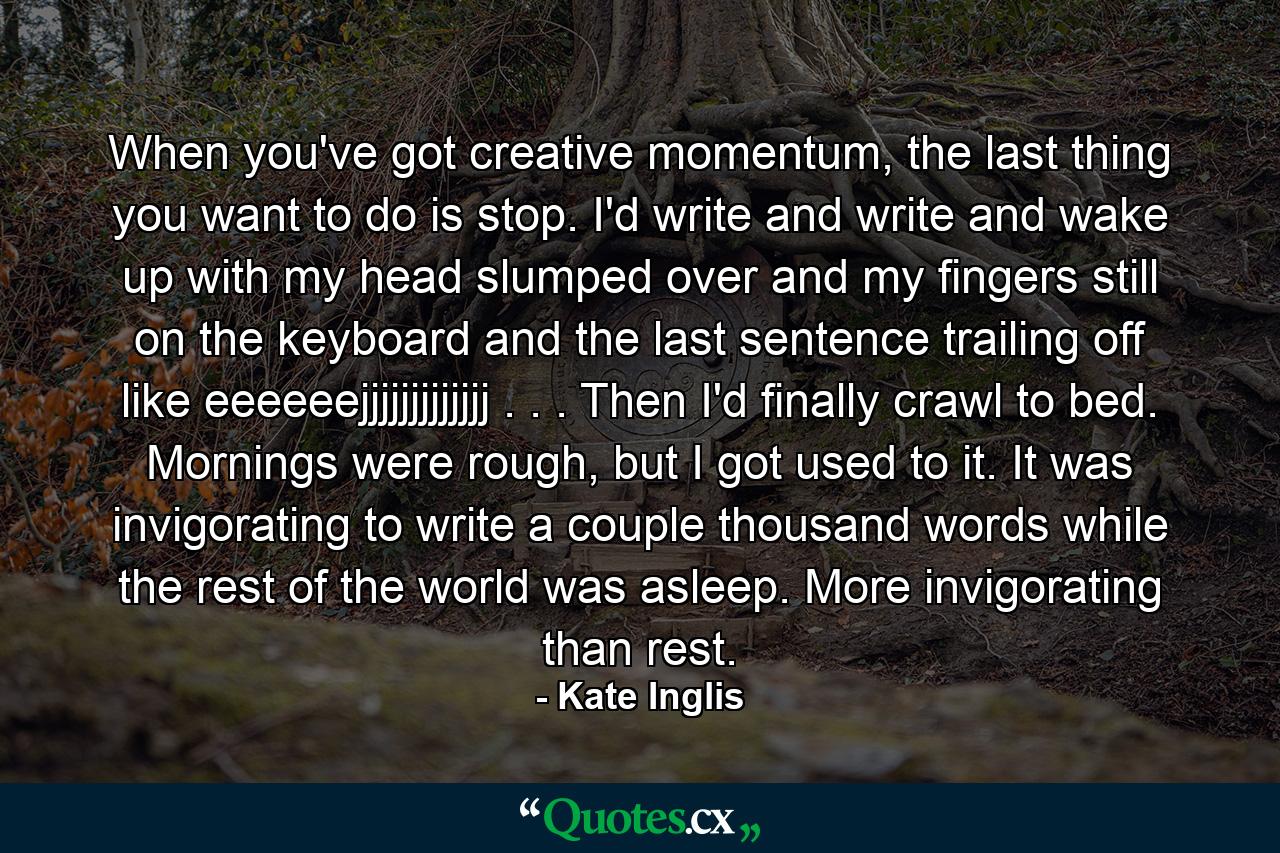 When you've got creative momentum, the last thing you want to do is stop. I'd write and write and wake up with my head slumped over and my fingers still on the keyboard and the last sentence trailing off like eeeeeejjjjjjjjjjjjj . . . Then I'd finally crawl to bed. Mornings were rough, but I got used to it. It was invigorating to write a couple thousand words while the rest of the world was asleep. More invigorating than rest. - Quote by Kate Inglis