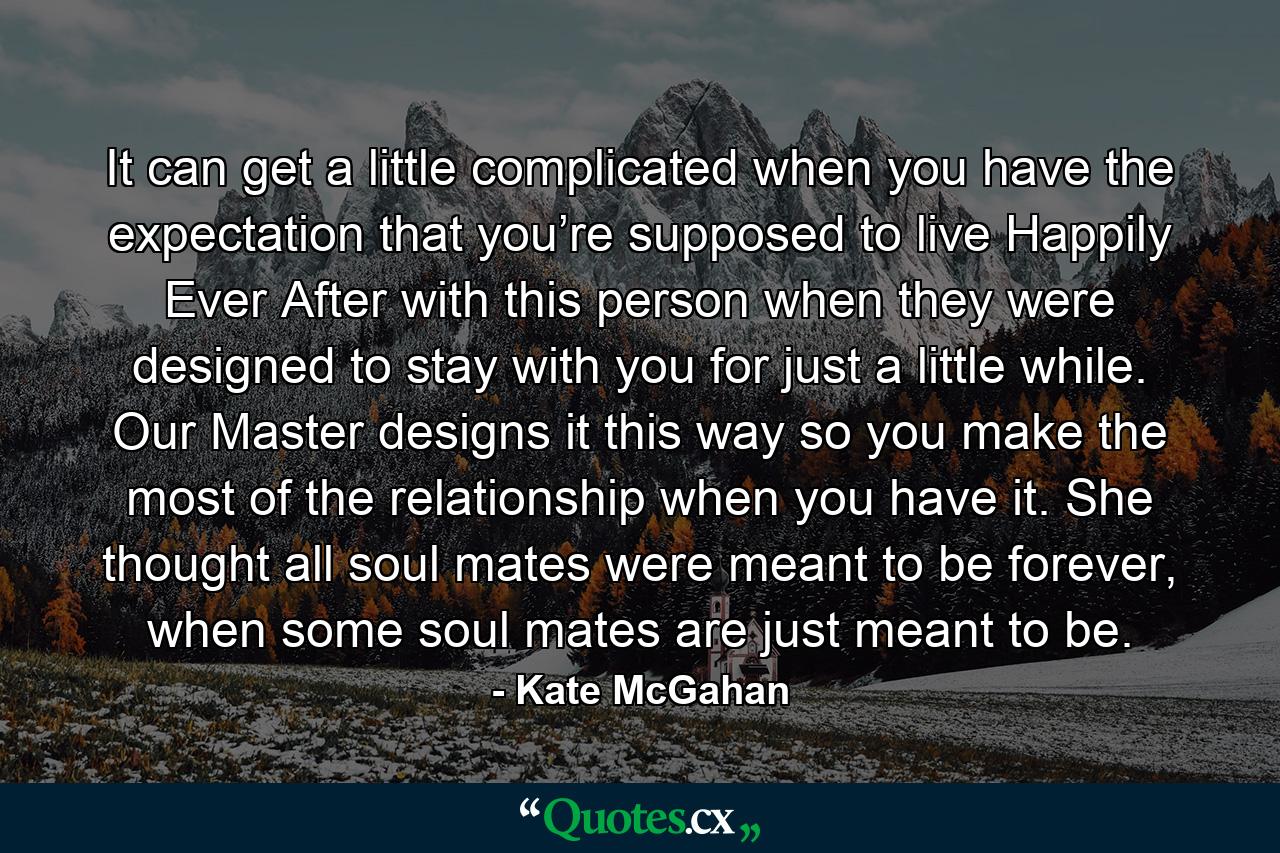 It can get a little complicated when you have the expectation that you’re supposed to live Happily Ever After with this person when they were designed to stay with you for just a little while. Our Master designs it this way so you make the most of the relationship when you have it. She thought all soul mates were meant to be forever, when some soul mates are just meant to be. - Quote by Kate McGahan