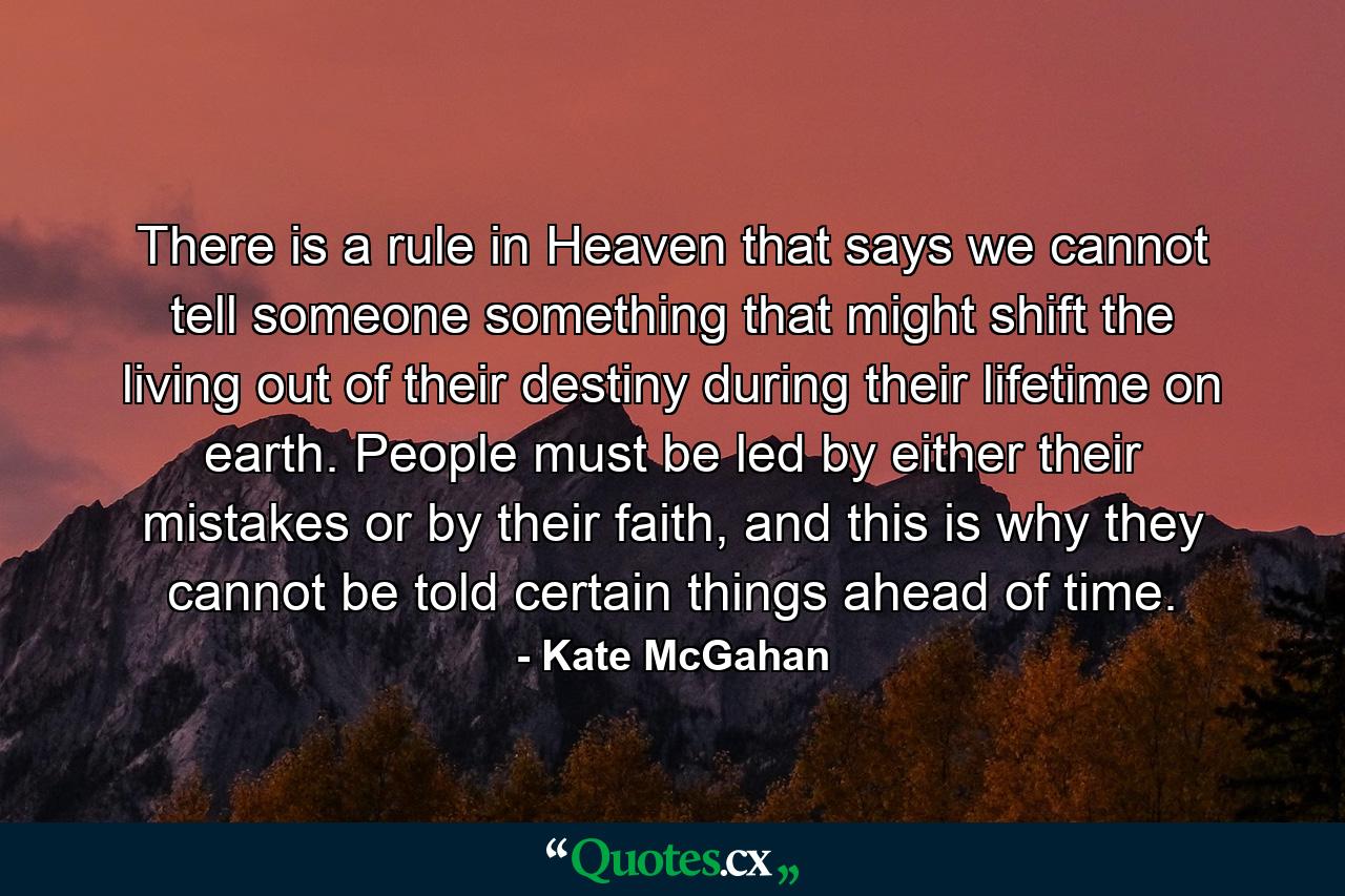 There is a rule in Heaven that says we cannot tell someone something that might shift the living out of their destiny during their lifetime on earth. People must be led by either their mistakes or by their faith, and this is why they cannot be told certain things ahead of time. - Quote by Kate McGahan