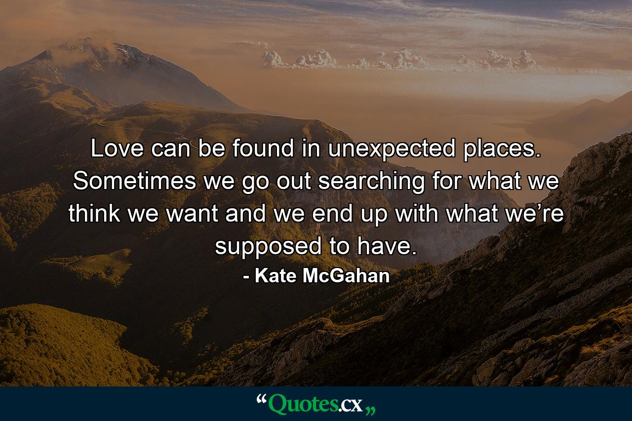 Love can be found in unexpected places. Sometimes we go out searching for what we think we want and we end up with what we’re supposed to have. - Quote by Kate McGahan