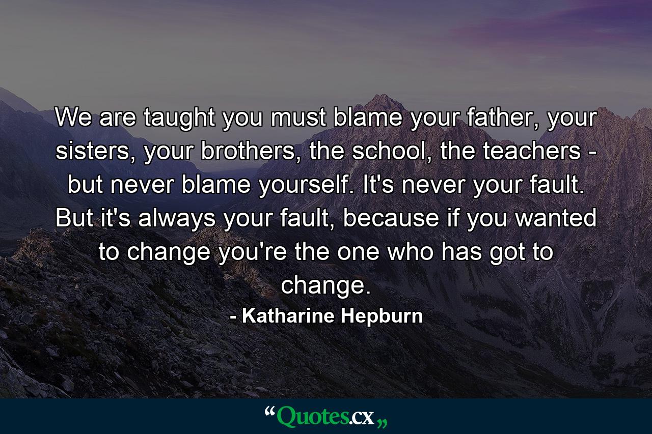 We are taught you must blame your father, your sisters, your brothers, the school, the teachers - but never blame yourself. It's never your fault. But it's always your fault, because if you wanted to change you're the one who has got to change. - Quote by Katharine Hepburn