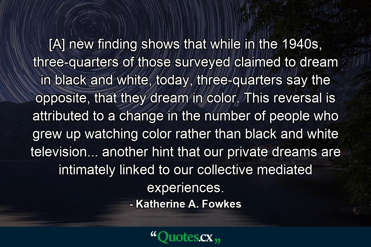 [A] new finding shows that while in the 1940s, three-quarters of those surveyed claimed to dream in black and white, today, three-quarters say the opposite, that they dream in color. This reversal is attributed to a change in the number of people who grew up watching color rather than black and white television... another hint that our private dreams are intimately linked to our collective mediated experiences. - Quote by Katherine A. Fowkes