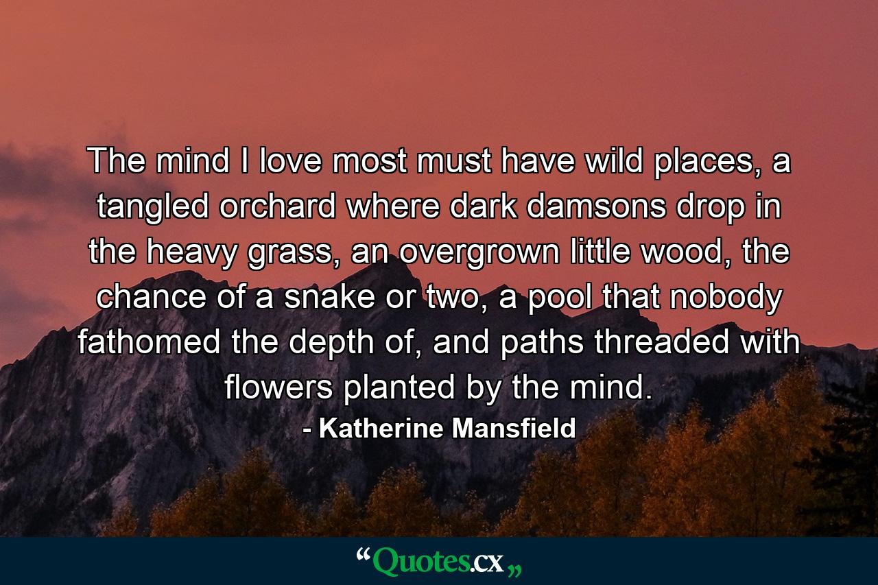 The mind I love most must have wild places, a tangled orchard where dark damsons drop in the heavy grass, an overgrown little wood, the chance of a snake or two, a pool that nobody fathomed the depth of, and paths threaded with flowers planted by the mind. - Quote by Katherine Mansfield