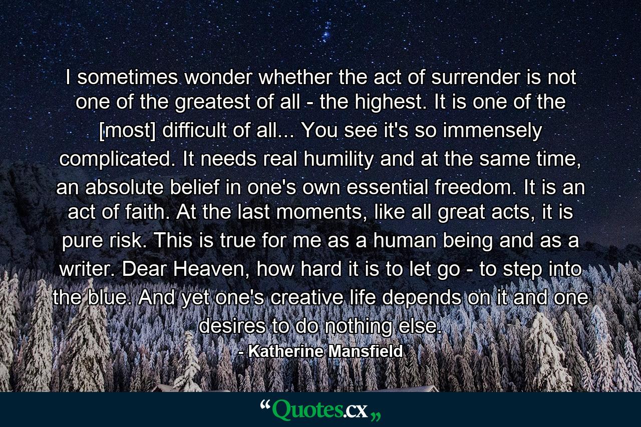 I sometimes wonder whether the act of surrender is not one of the greatest of all - the highest. It is one of the [most] difficult of all... You see it's so immensely complicated. It needs real humility and at the same time, an absolute belief in one's own essential freedom. It is an act of faith. At the last moments, like all great acts, it is pure risk. This is true for me as a human being and as a writer. Dear Heaven, how hard it is to let go - to step into the blue. And yet one's creative life depends on it and one desires to do nothing else. - Quote by Katherine Mansfield