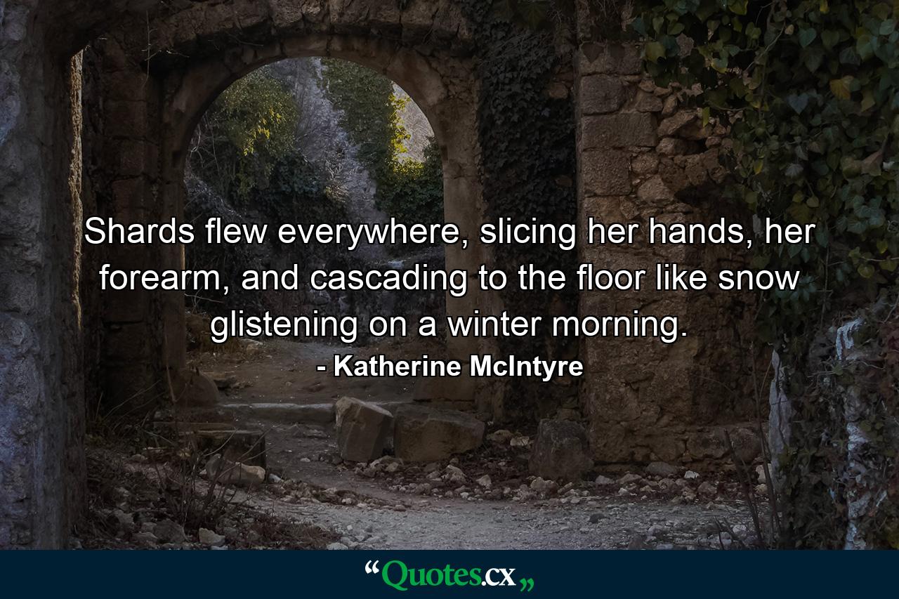 Shards flew everywhere, slicing her hands, her forearm, and cascading to the floor like snow glistening on a winter morning. - Quote by Katherine McIntyre