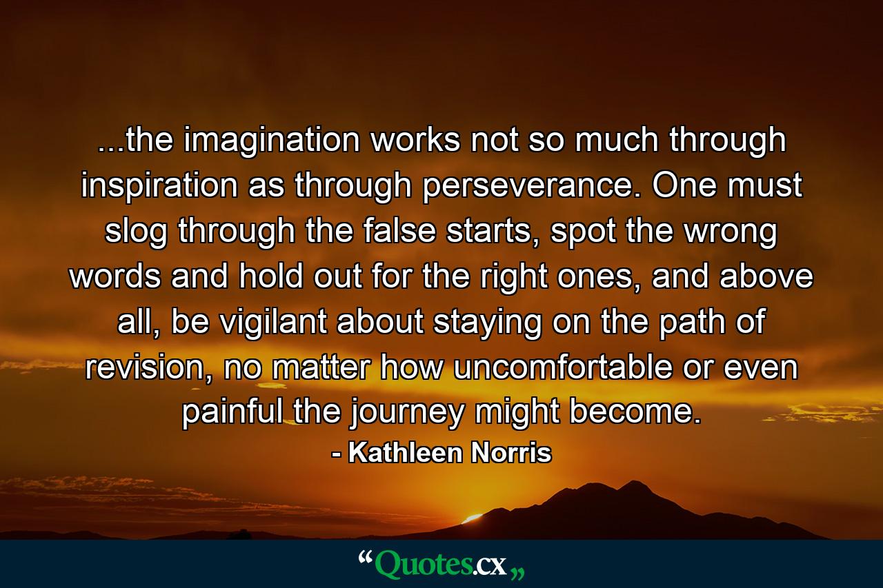 ...the imagination works not so much through inspiration as through perseverance. One must slog through the false starts, spot the wrong words and hold out for the right ones, and above all, be vigilant about staying on the path of revision, no matter how uncomfortable or even painful the journey might become. - Quote by Kathleen Norris