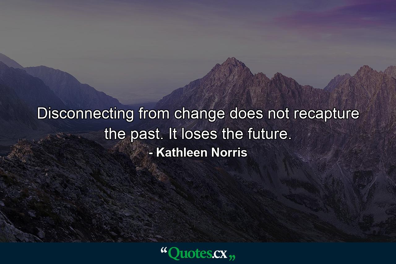 Disconnecting from change does not recapture the past. It loses the future. - Quote by Kathleen Norris