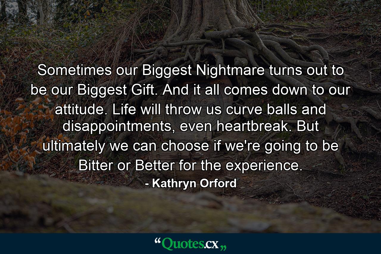 Sometimes our Biggest Nightmare turns out to be our Biggest Gift. And it all comes down to our attitude. Life will throw us curve balls and disappointments, even heartbreak. But ultimately we can choose if we're going to be Bitter or Better for the experience. - Quote by Kathryn Orford