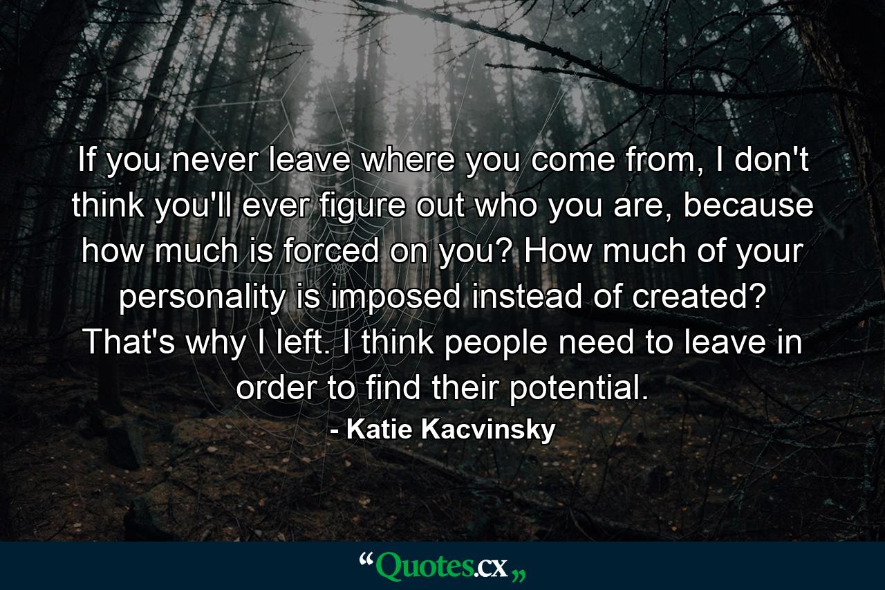 If you never leave where you come from, I don't think you'll ever figure out who you are, because how much is forced on you? How much of your personality is imposed instead of created? That's why I left. I think people need to leave in order to find their potential. - Quote by Katie Kacvinsky