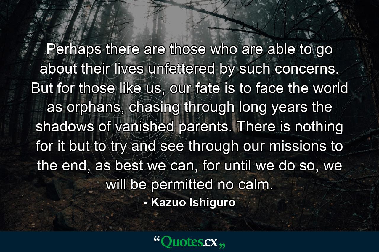 Perhaps there are those who are able to go about their lives unfettered by such concerns. But for those like us, our fate is to face the world as orphans, chasing through long years the shadows of vanished parents. There is nothing for it but to try and see through our missions to the end, as best we can, for until we do so, we will be permitted no calm. - Quote by Kazuo Ishiguro