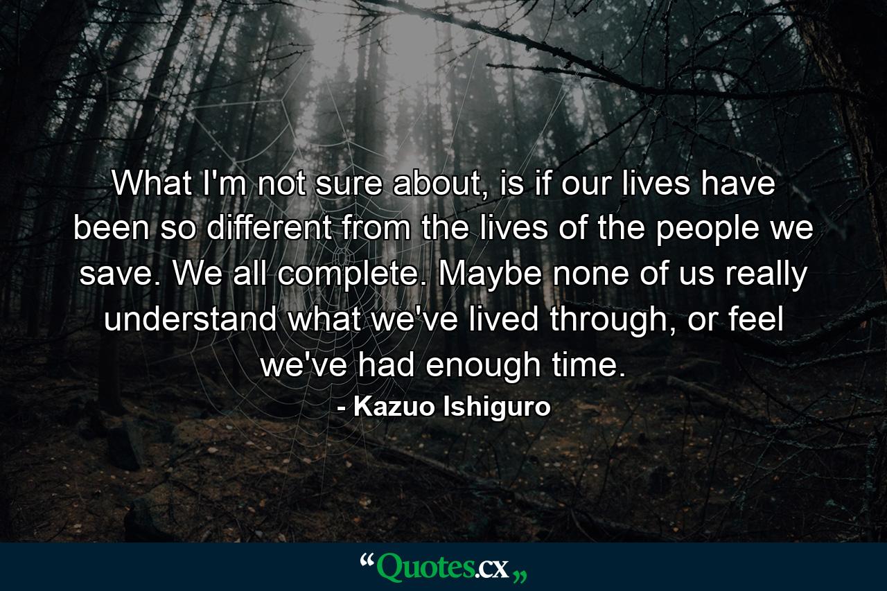 What I'm not sure about, is if our lives have been so different from the lives of the people we save. We all complete. Maybe none of us really understand what we've lived through, or feel we've had enough time. - Quote by Kazuo Ishiguro