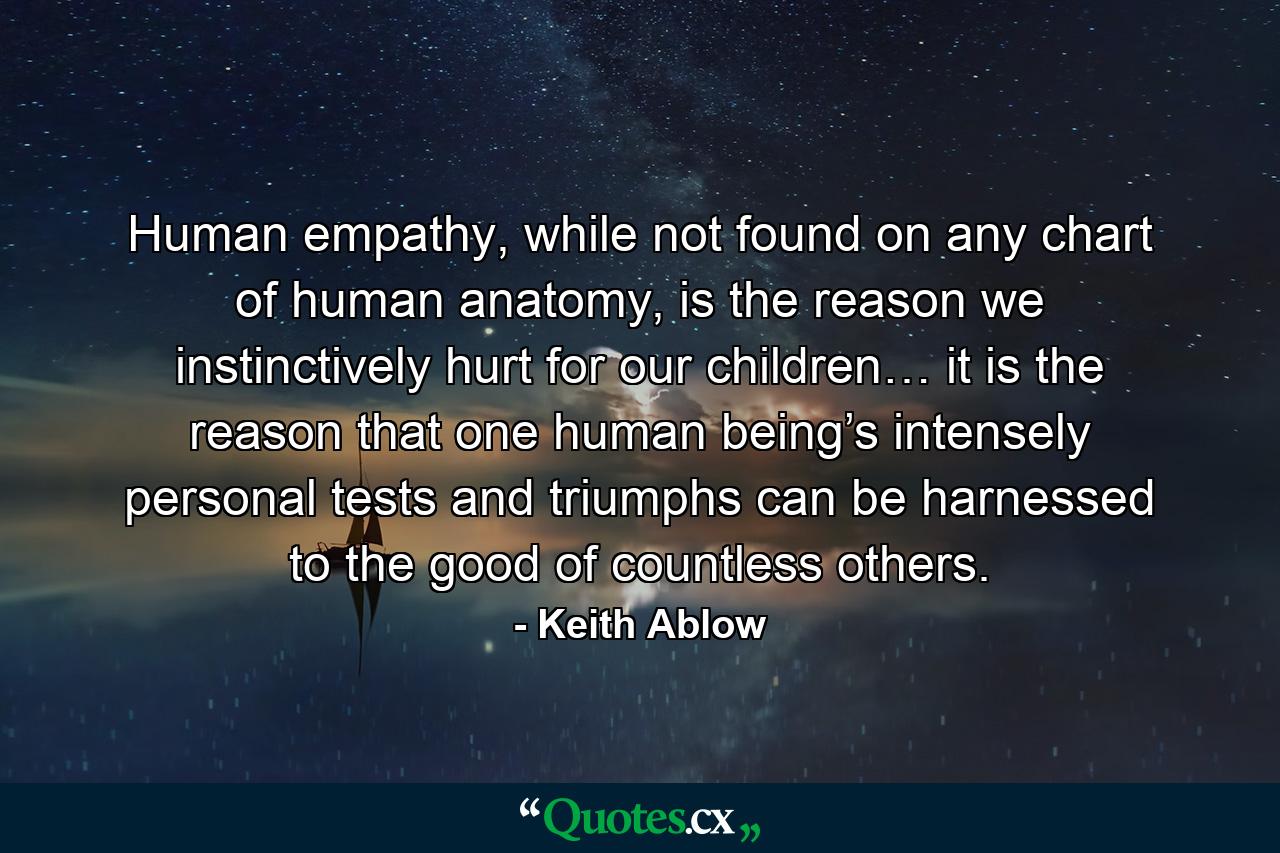 Human empathy, while not found on any chart of human anatomy, is the reason we instinctively hurt for our children… it is the reason that one human being’s intensely personal tests and triumphs can be harnessed to the good of countless others. - Quote by Keith Ablow