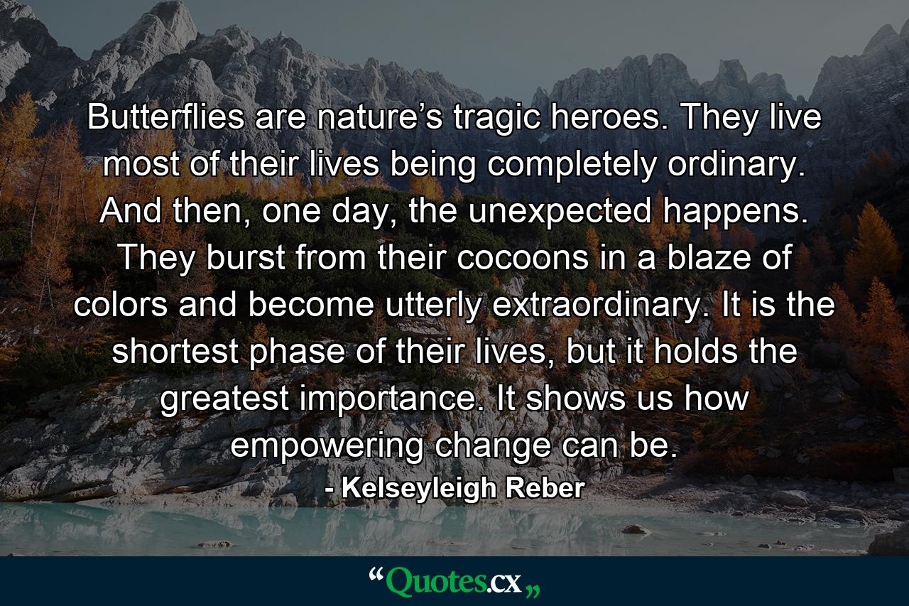Butterflies are nature’s tragic heroes. They live most of their lives being completely ordinary. And then, one day, the unexpected happens. They burst from their cocoons in a blaze of colors and become utterly extraordinary. It is the shortest phase of their lives, but it holds the greatest importance. It shows us how empowering change can be. - Quote by Kelseyleigh Reber