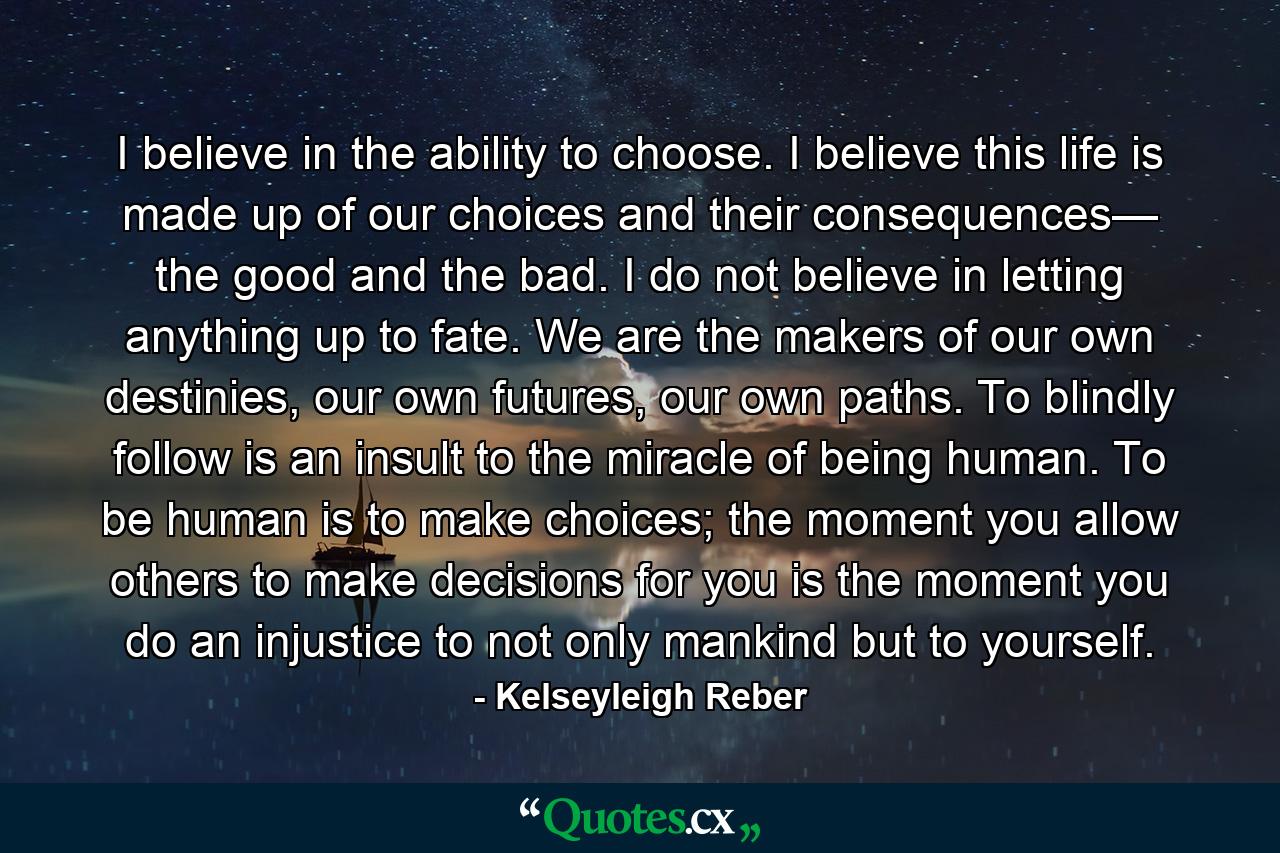 I believe in the ability to choose. I believe this life is made up of our choices and their consequences— the good and the bad. I do not believe in letting anything up to fate. We are the makers of our own destinies, our own futures, our own paths. To blindly follow is an insult to the miracle of being human. To be human is to make choices; the moment you allow others to make decisions for you is the moment you do an injustice to not only mankind but to yourself. - Quote by Kelseyleigh Reber