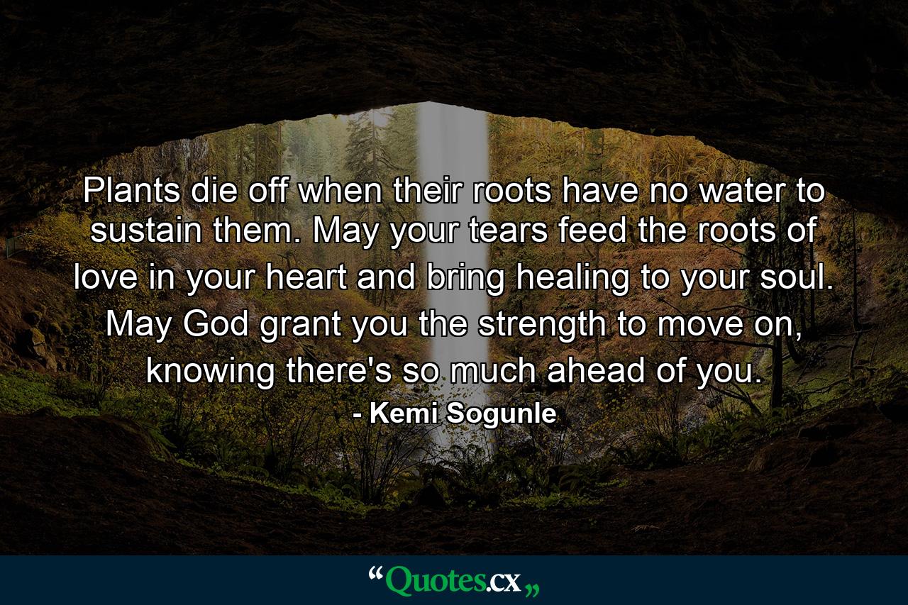 Plants die off when their roots have no water to sustain them. May your tears feed the roots of love in your heart and bring healing to your soul. May God grant you the strength to move on, knowing there's so much ahead of you. - Quote by Kemi Sogunle