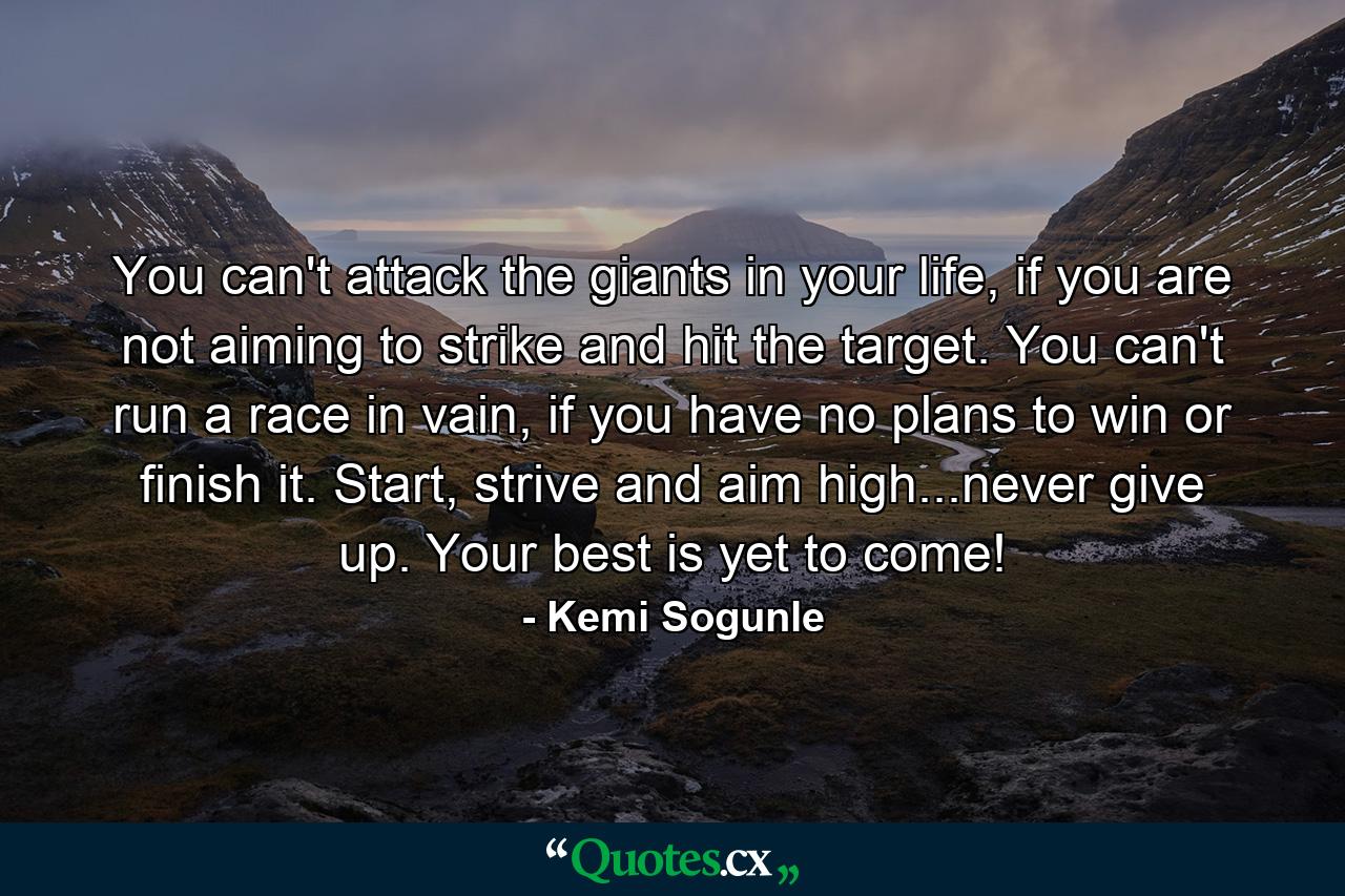 You can't attack the giants in your life, if you are not aiming to strike and hit the target. You can't run a race in vain, if you have no plans to win or finish it. Start, strive and aim high...never give up. Your best is yet to come! - Quote by Kemi Sogunle