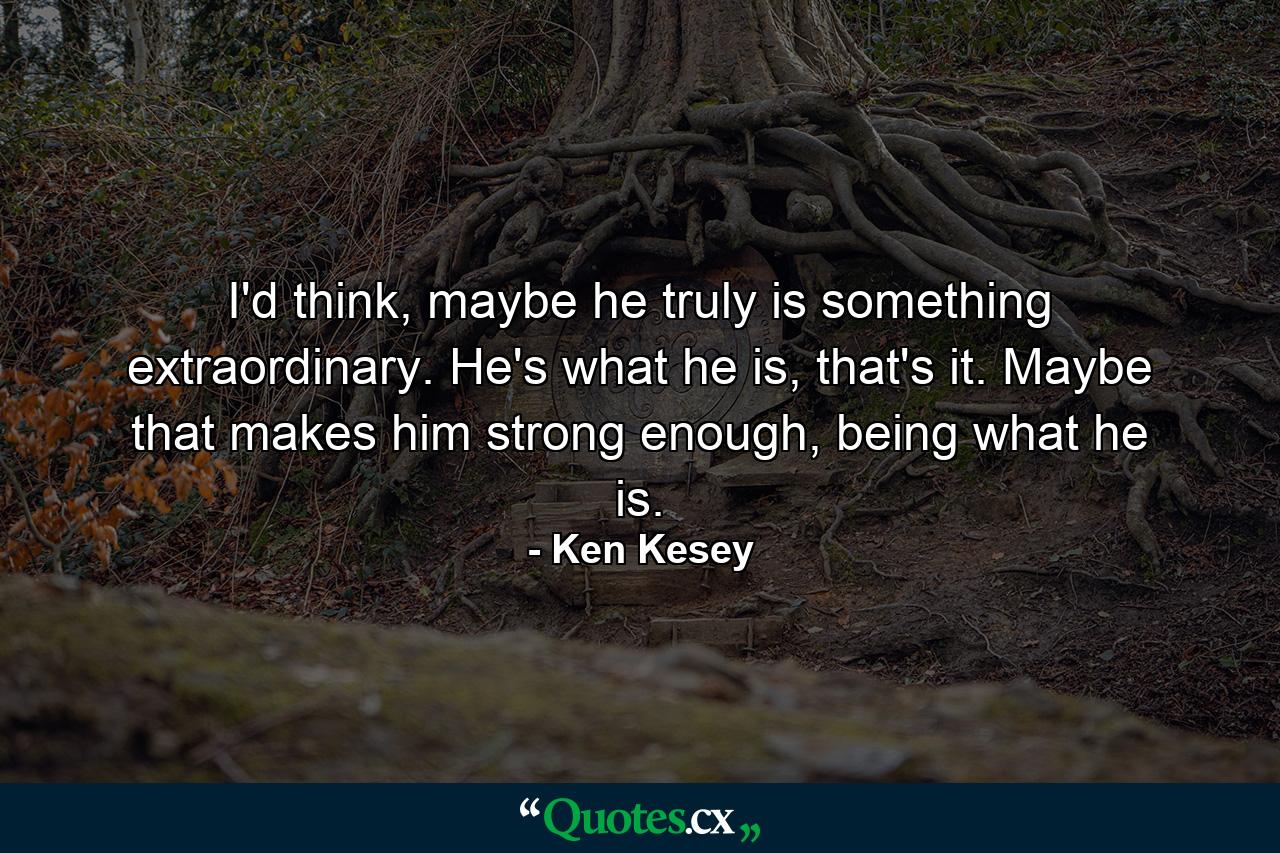 I'd think, maybe he truly is something extraordinary. He's what he is, that's it. Maybe that makes him strong enough, being what he is. - Quote by Ken Kesey