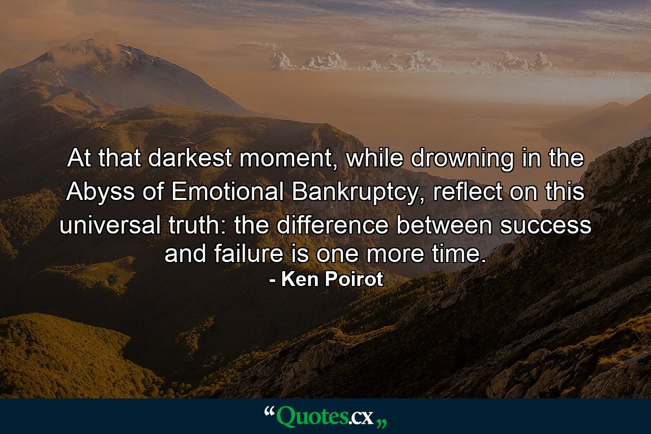 At that darkest moment, while drowning in the Abyss of Emotional Bankruptcy, reflect on this universal truth: the difference between success and failure is one more time. - Quote by Ken Poirot