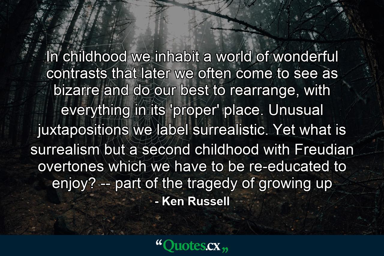 In childhood we inhabit a world of wonderful contrasts that later we often come to see as bizarre and do our best to rearrange, with everything in its 'proper' place. Unusual juxtapositions we label surrealistic. Yet what is surrealism but a second childhood with Freudian overtones which we have to be re-educated to enjoy? -- part of the tragedy of growing up - Quote by Ken Russell