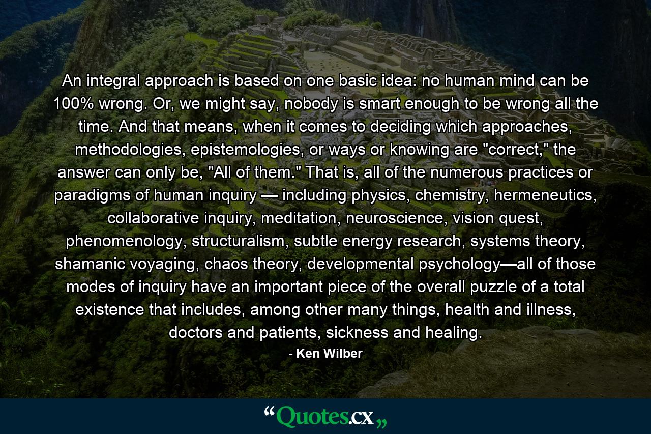 An integral approach is based on one basic idea: no human mind can be 100% wrong. Or, we might say, nobody is smart enough to be wrong all the time. And that means, when it comes to deciding which approaches, methodologies, epistemologies, or ways or knowing are 