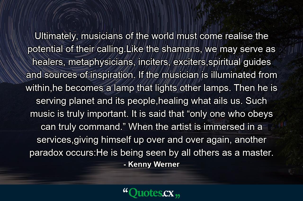 Ultimately, musicians of the world must come realise the potential of their calling.Like the shamans, we may serve as healers, metaphysicians, inciters, exciters,spiritual guides and sources of inspiration. If the musician is illuminated from within,he becomes a lamp that lights other lamps. Then he is serving planet and its people,healing what ails us. Such music is truly important. It is said that “only one who obeys can truly command.” When the artist is immersed in a services,giving himself up over and over again, another paradox occurs:He is being seen by all others as a master. - Quote by Kenny Werner