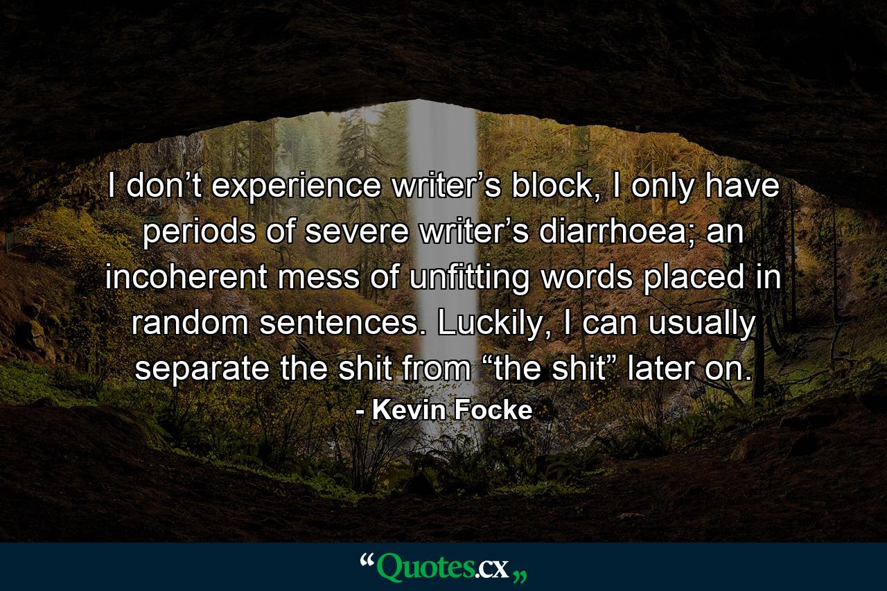 I don’t experience writer’s block, I only have periods of severe writer’s diarrhoea; an incoherent mess of unfitting words placed in random sentences. Luckily, I can usually separate the shit from “the shit” later on. - Quote by Kevin Focke